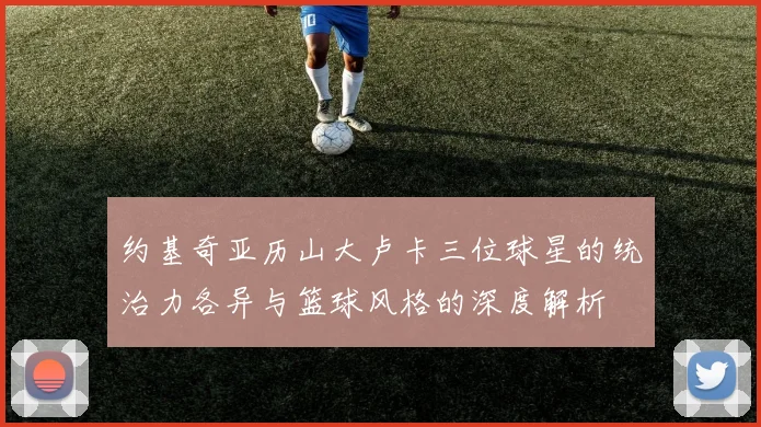 约基奇亚历山大卢卡三位球星的统治力各异与篮球风格的深度解析