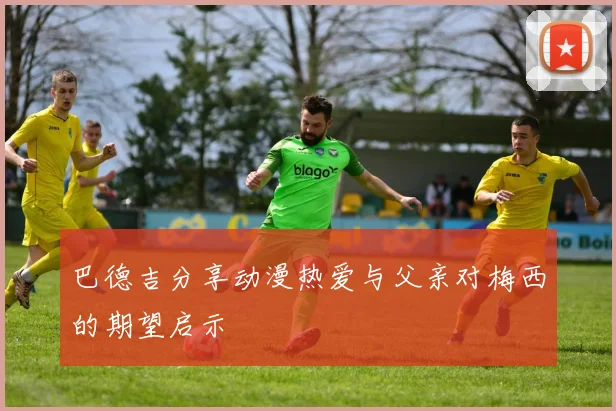巴德吉分享动漫热爱与父亲对梅西的期望启示