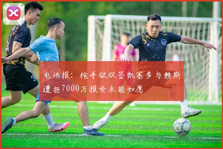 电讯报：枪手欲双签凯塞多与赖斯遭拒7000万报价未能如愿
