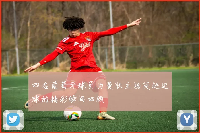 四名葡萄牙球员为曼联主场英超进球的精彩瞬间回顾