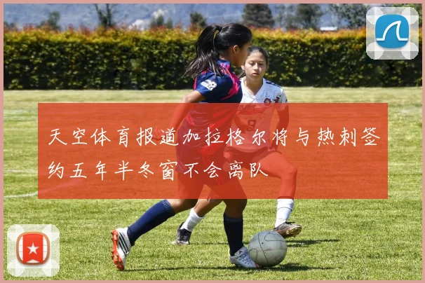 天空体育报道加拉格尔将与热刺签约五年半冬窗不会离队