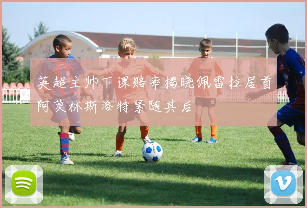 英超主帅下课赔率揭晓佩雷拉居首阿莫林斯洛特紧随其后