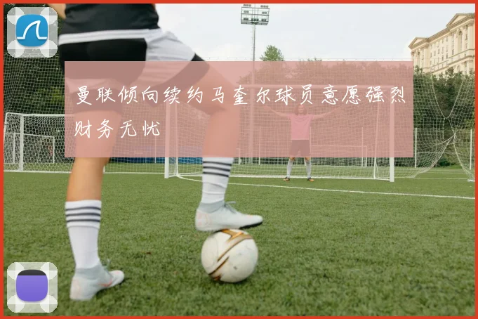 曼联倾向续约马奎尔球员意愿强烈财务无忧