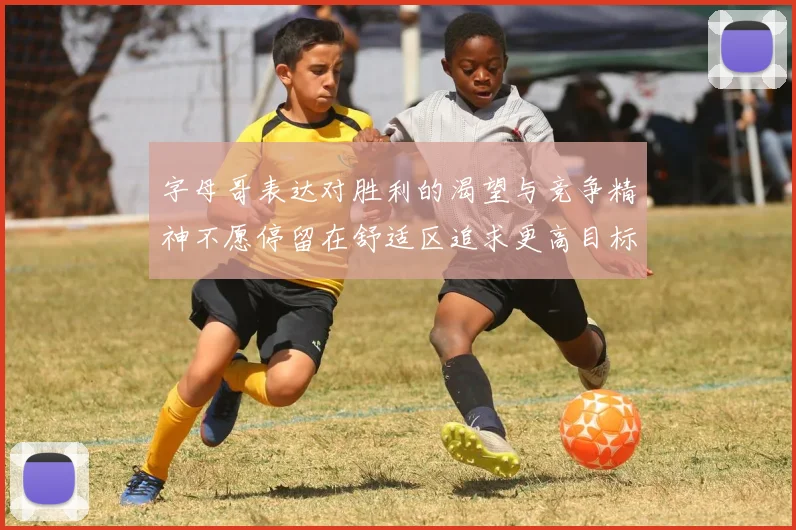 字母哥表达对胜利的渴望与竞争精神不愿停留在舒适区追求更高目标