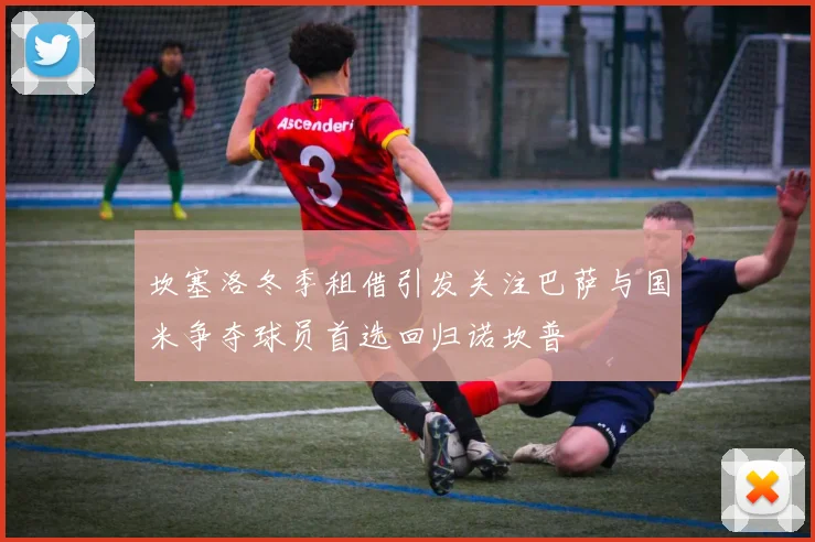 坎塞洛冬季租借引发关注巴萨与国米争夺球员首选回归诺坎普