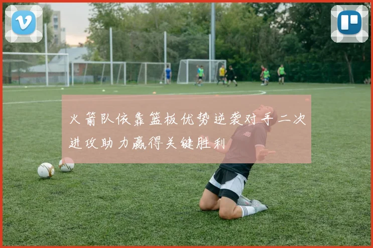 火箭队依靠篮板优势逆袭对手二次进攻助力赢得关键胜利