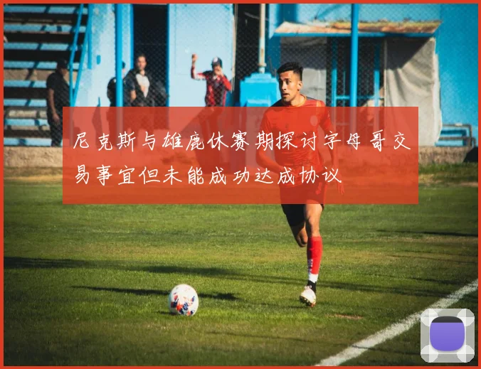 尼克斯与雄鹿休赛期探讨字母哥交易事宜但未能成功达成协议