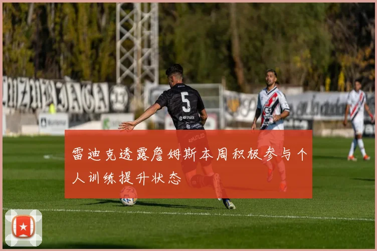 雷迪克透露詹姆斯本周积极参与个人训练提升状态