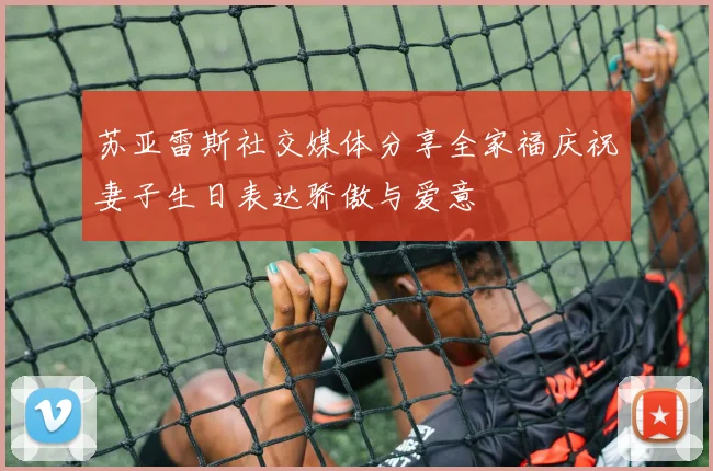苏亚雷斯社交媒体分享全家福庆祝妻子生日表达骄傲与爱意