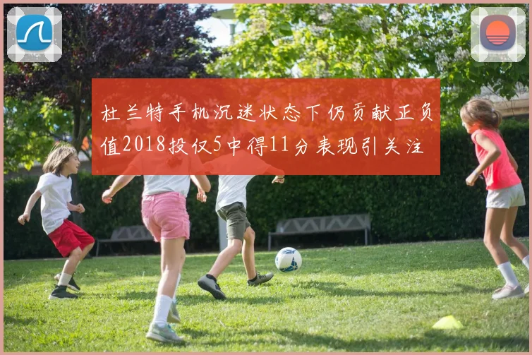杜兰特手机沉迷状态下仍贡献正负值2018投仅5中得11分表现引关注