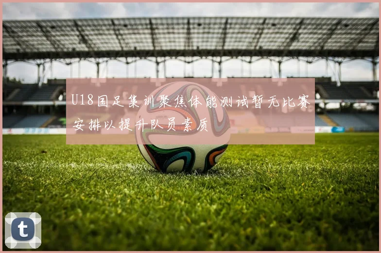 U18国足集训聚焦体能测试暂无比赛安排以提升队员素质