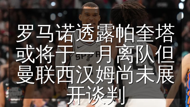 罗马诺透露帕奎塔或将于一月离队但曼联西汉姆尚未展开谈判